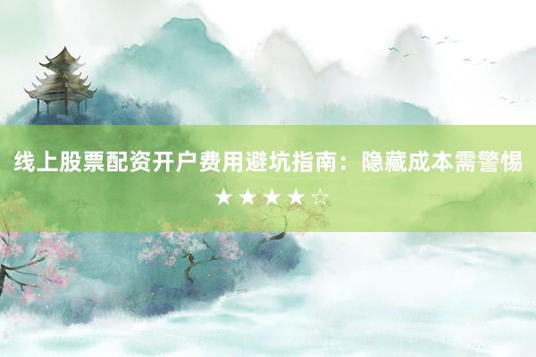 线上股票配资开户费用避坑指南：隐藏成本需警惕 ★★★★☆