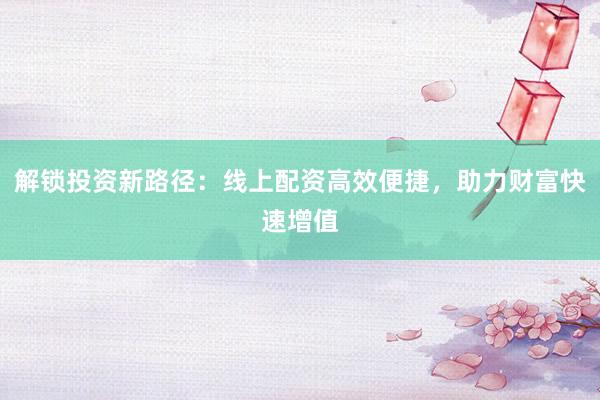解锁投资新路径:线上配资高效便捷,助力财富快速增值