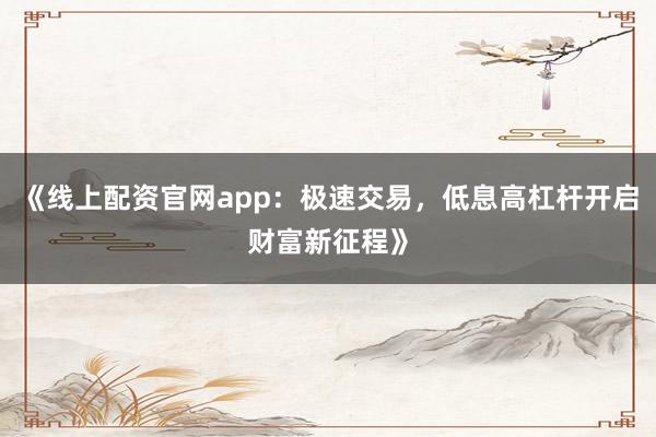 《线上配资官网app：极速交易，低息高杠杆开启财富新征程》
