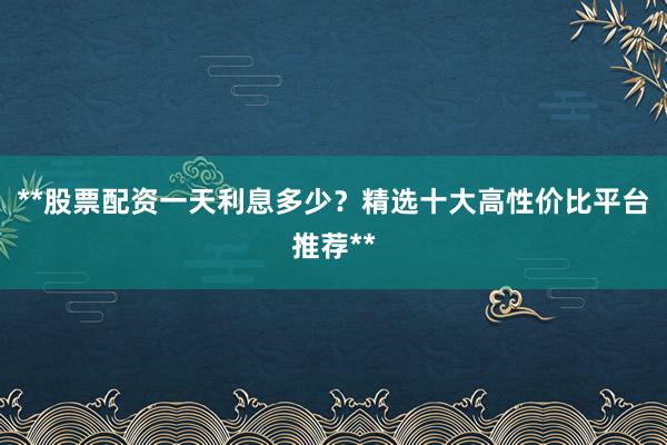 **股票配资一天利息多少？精选十大高性价比平台推荐**