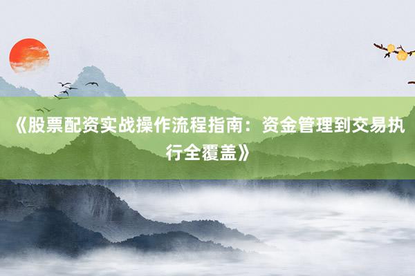 《股票配资实战操作流程指南：资金管理到交易执行全覆盖》