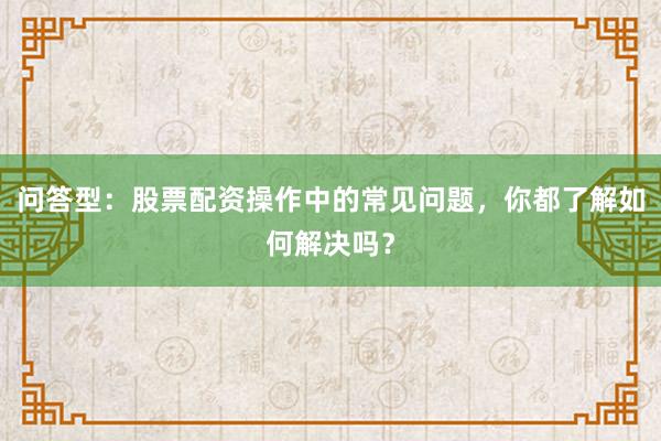 问答型：股票配资操作中的常见问题，你都了解如何解决吗？