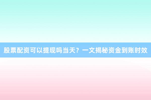 股票配资可以提现吗当天？一文揭秘资金到账时效