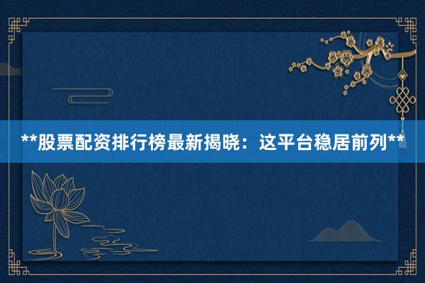 **股票配资排行榜最新揭晓:这平台稳居前列**