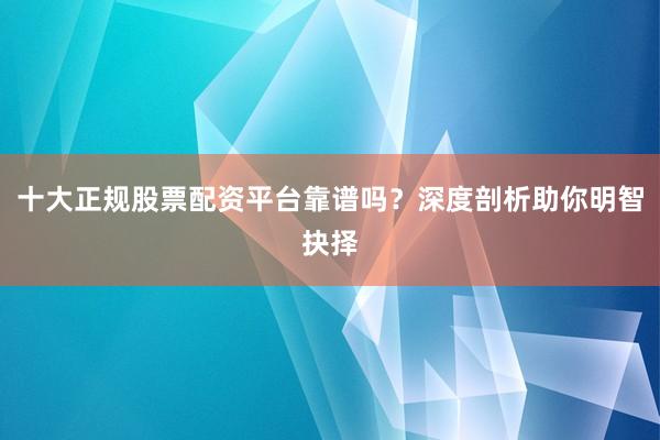 十大正规股票配资平台靠谱吗？深度剖析助你明智抉择
