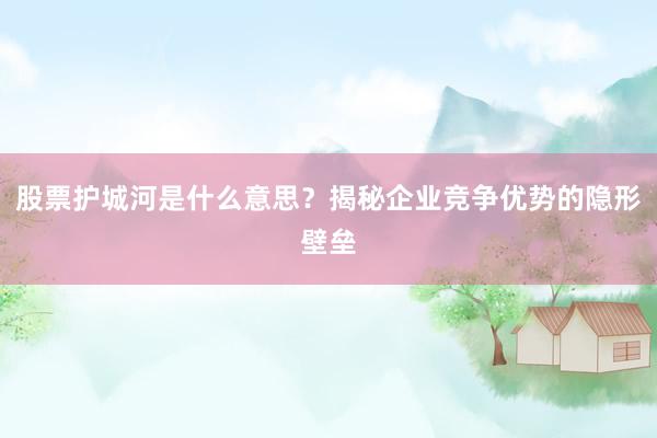 股票护城河是什么意思？揭秘企业竞争优势的隐形壁垒