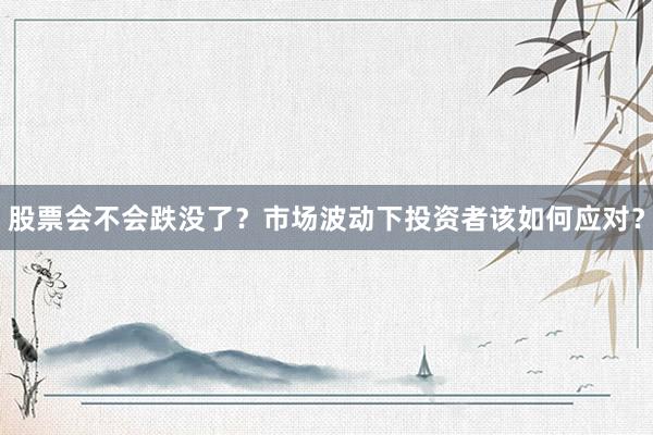 股票会不会跌没了？市场波动下投资者该如何应对？
