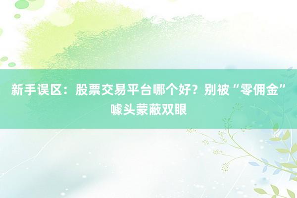新手误区：股票交易平台哪个好？别被“零佣金”噱头蒙蔽双眼
