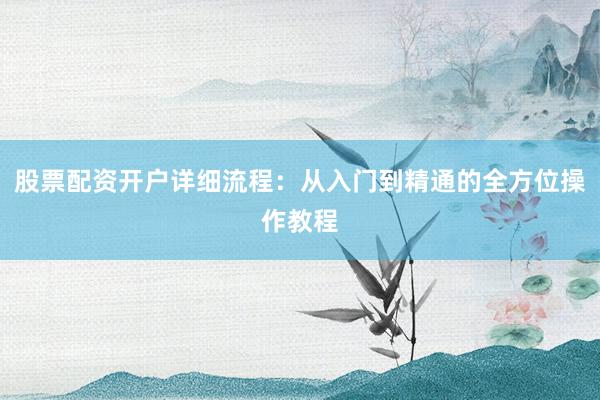 股票配资开户详细流程：从入门到精通的全方位操作教程