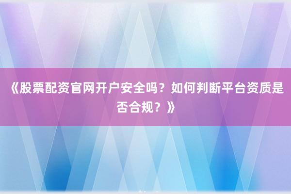 《股票配资官网开户安全吗？如何判断平台资质是否合规？》