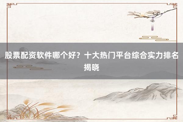 股票配资软件哪个好？十大热门平台综合实力排名揭晓