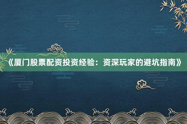 《厦门股票配资投资经验：资深玩家的避坑指南》