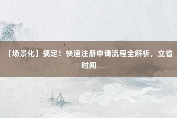 【场景化】搞定！快速注册申请流程全解析，立省时间
