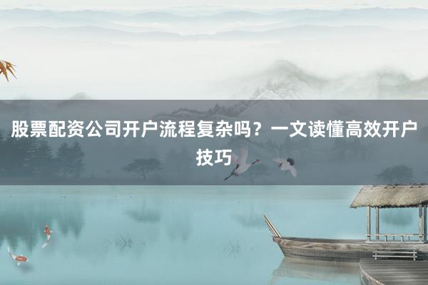 股票配资公司开户流程复杂吗？一文读懂高效开户技巧
