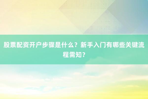 股票配资开户步骤是什么？新手入门有哪些关键流程需知？