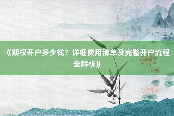 《期权开户多少钱？详细费用清单及完整开户流程全解析》