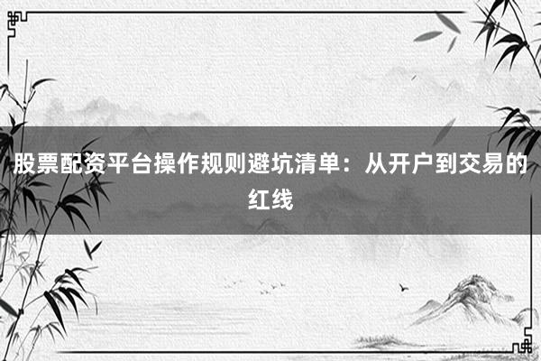 股票配资平台操作规则避坑清单：从开户到交易的红线