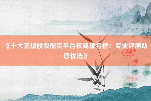 《十大正规股票配资平台权威排名榜：专业评测助您优选》