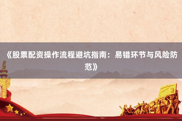 《股票配资操作流程避坑指南：易错环节与风险防范》