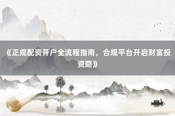 《正规配资开户全流程指南，合规平台开启财富投资路》