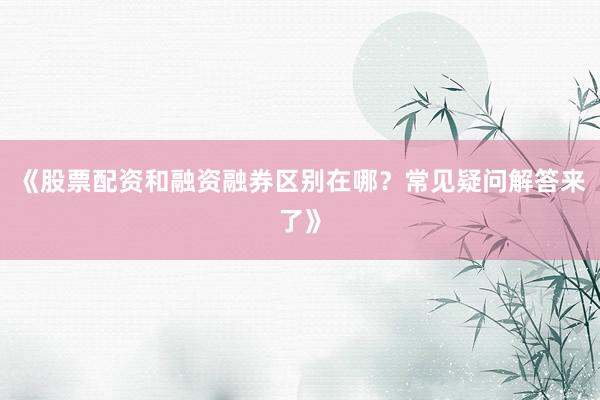 《股票配资和融资融券区别在哪？常见疑问解答来了》