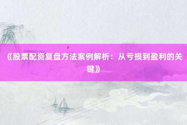 《股票配资复盘方法案例解析：从亏损到盈利的关键》