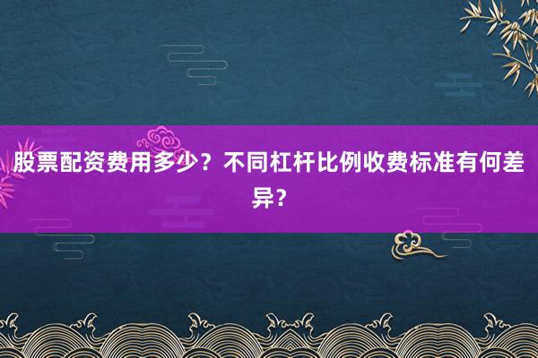 股票配资费用多少？不同杠杆比例收费标准有何差异？