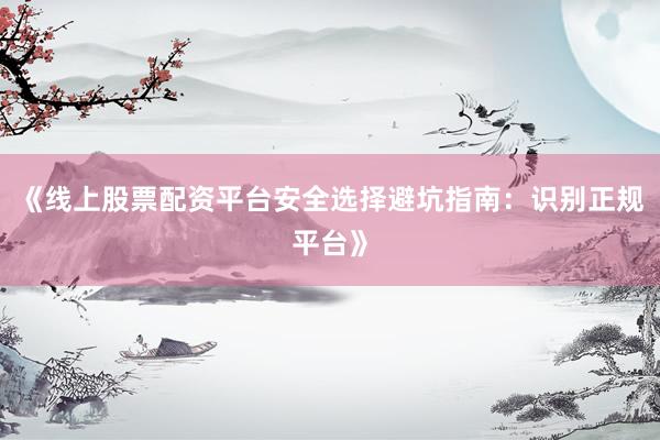 《线上股票配资平台安全选择避坑指南：识别正规平台》