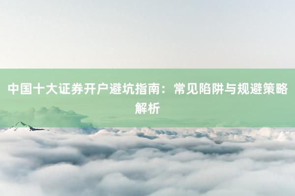 中国十大证券开户避坑指南：常见陷阱与规避策略解析