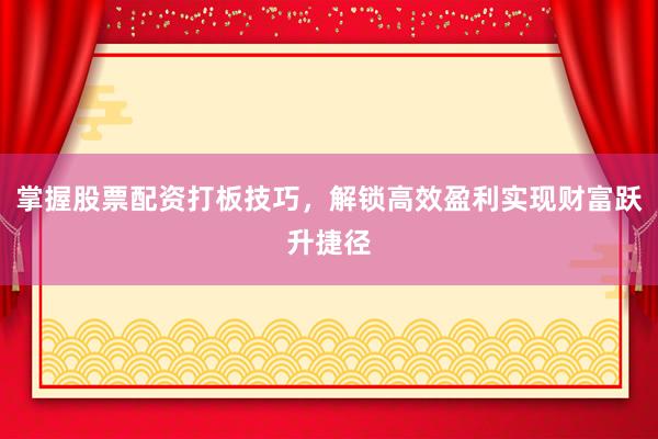 掌握股票配资打板技巧，解锁高效盈利实现财富跃升捷径