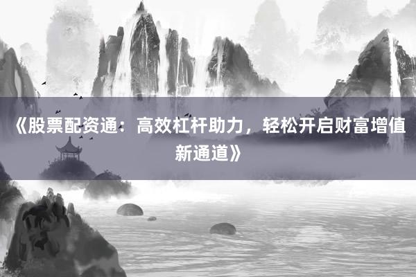 《股票配资通：高效杠杆助力，轻松开启财富增值新通道》