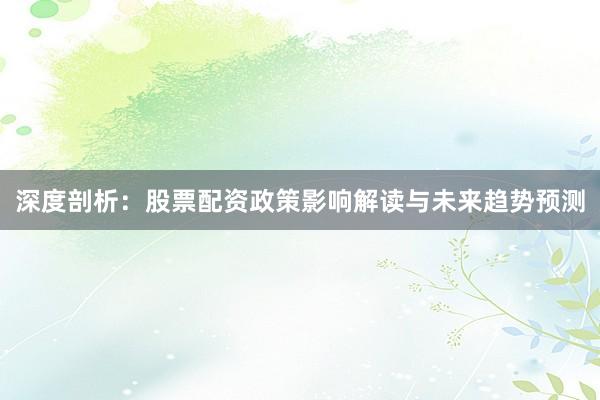 深度剖析：股票配资政策影响解读与未来趋势预测