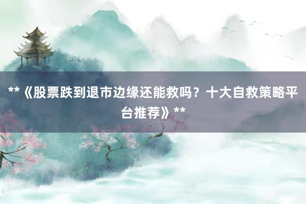 **《股票跌到退市边缘还能救吗？十大自救策略平台推荐》**