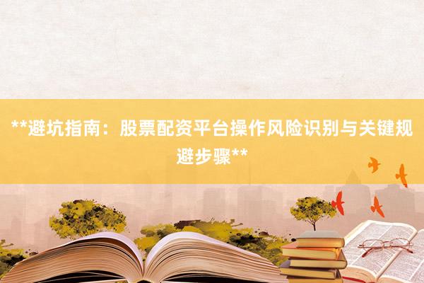 **避坑指南:股票配资平台操作风险识别与关键规避步骤**