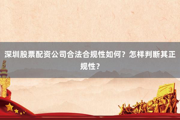深圳股票配资公司合法合规性如何？怎样判断其正规性？