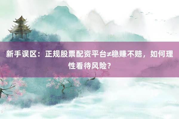 新手误区:正规股票配资平台≠稳赚不赔,如何理性看待风险?