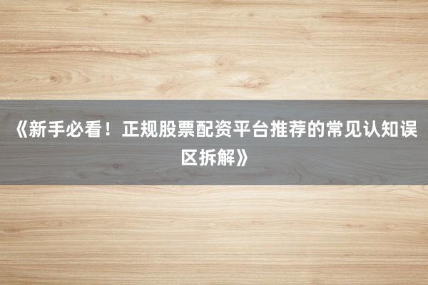 《新手必看!正规股票配资平台推荐的常见认知误区拆解》