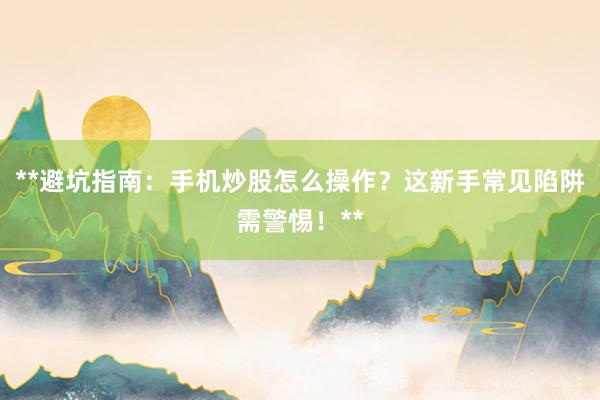 **避坑指南：手机炒股怎么操作？这新手常见陷阱需警惕！**