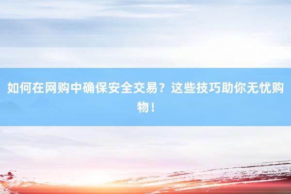如何在网购中确保安全交易？这些技巧助你无忧购物！