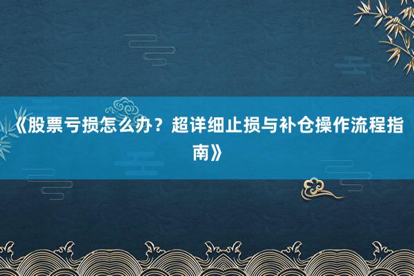 《股票亏损怎么办？超详细止损与补仓操作流程指南》