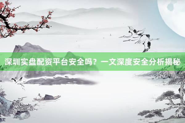 深圳实盘配资平台安全吗？一文深度安全分析揭秘