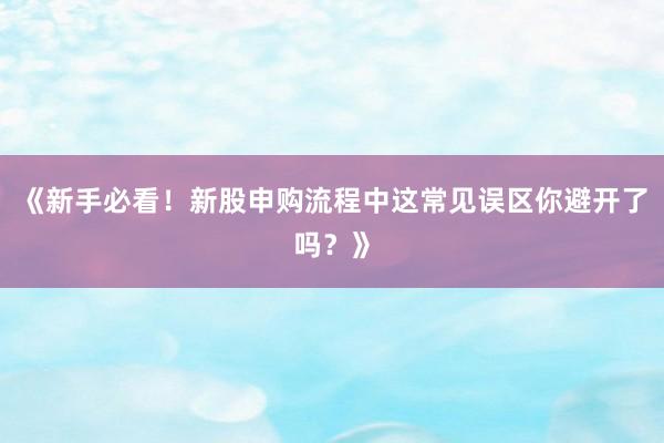 《新手必看！新股申购流程中这常见误区你避开了吗？》