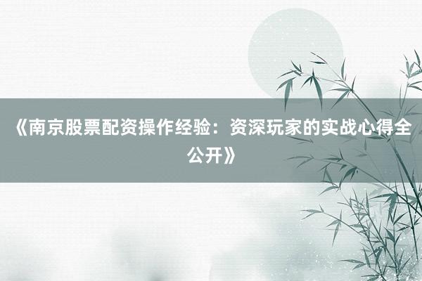 《南京股票配资操作经验:资深玩家的实战心得全公开》