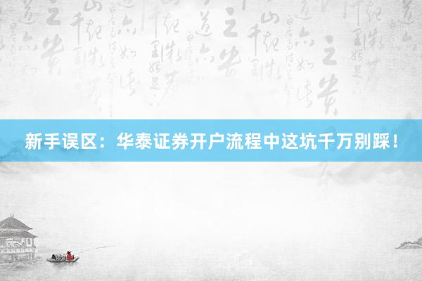 新手误区:华泰证券开户流程中这坑千万别踩!