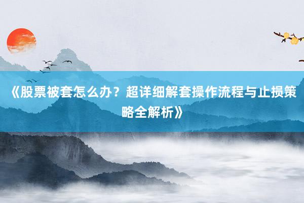 《股票被套怎么办？超详细解套操作流程与止损策略全解析》
