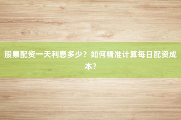股票配资一天利息多少？如何精准计算每日配资成本？