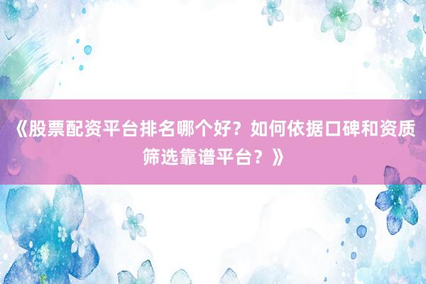 《股票配资平台排名哪个好？如何依据口碑和资质筛选靠谱平台？》