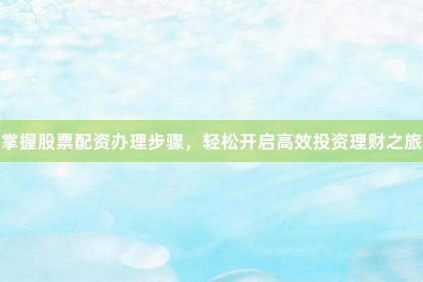 掌握股票配资办理步骤，轻松开启高效投资理财之旅