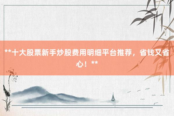 **十大股票新手炒股费用明细平台推荐，省钱又省心！**