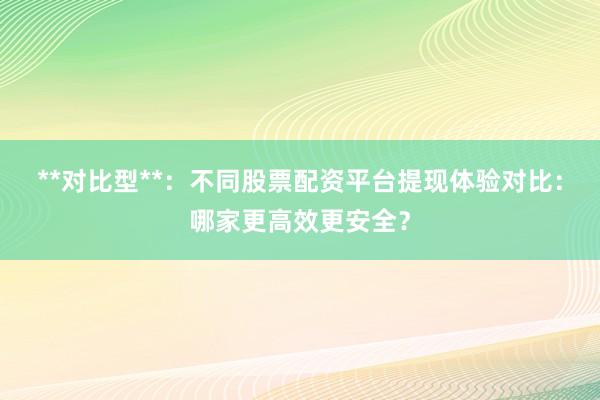 **对比型**：不同股票配资平台提现体验对比：哪家更高效更安全？